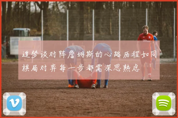 追梦谈对阵詹姆斯的心路历程如同棋局对弈每一步都需深思熟虑