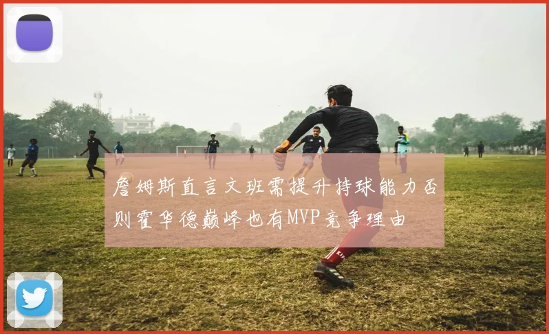 詹姆斯直言文班需提升持球能力否则霍华德巅峰也有MVP竞争理由