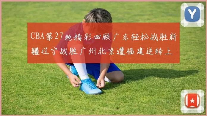 CBA第27轮精彩回顾广东轻松战胜新疆辽宁战胜广州北京遭福建逆转上海击败山东