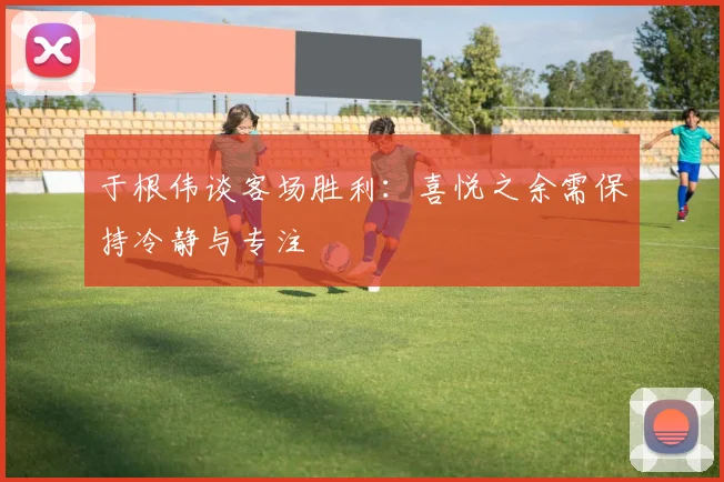 于根伟谈客场胜利：喜悦之余需保持冷静与专注