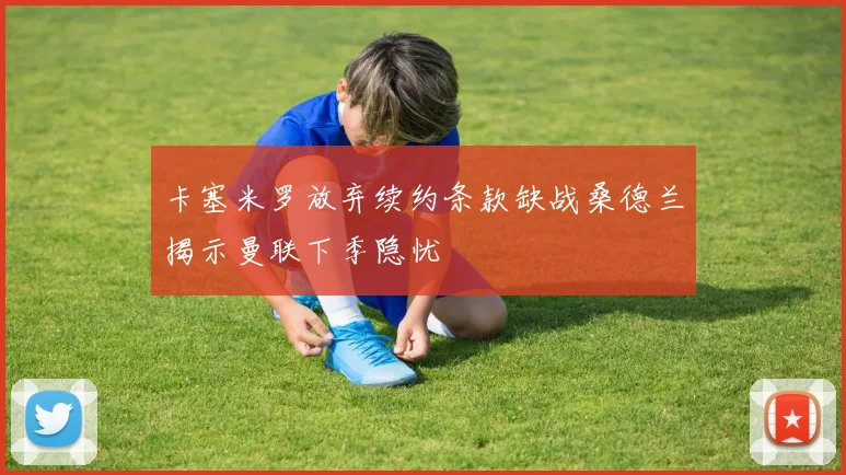 卡塞米罗放弃续约条款缺战桑德兰揭示曼联下季隐忧