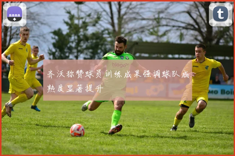齐沃称赞球员训练成果强调球队成熟度显著提升