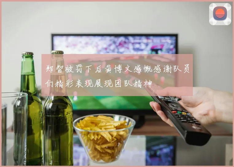 郑智被罚下后黄博文感慨感谢队员们精彩表现展现团队精神