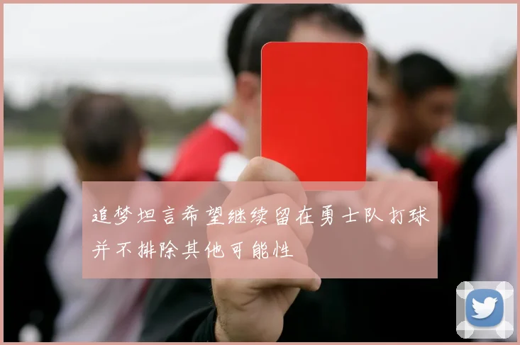 追梦坦言希望继续留在勇士队打球并不排除其他可能性