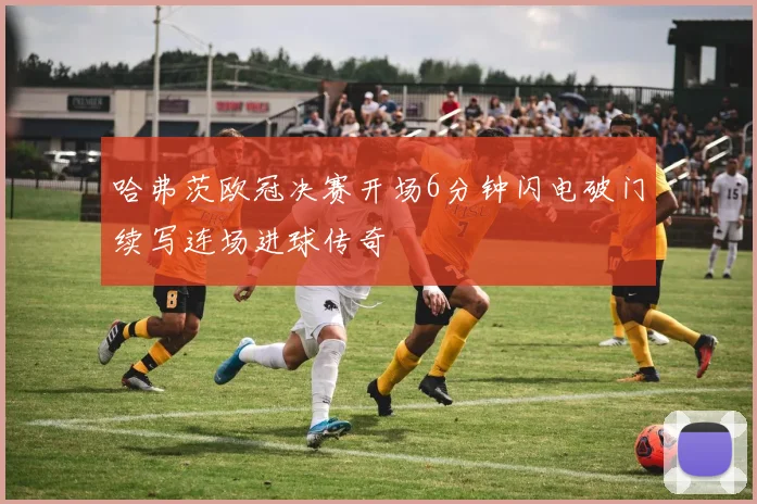 哈弗茨欧冠决赛开场6分钟闪电破门续写连场进球传奇