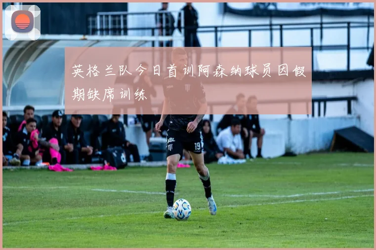 英格兰队今日首训阿森纳球员因假期缺席训练