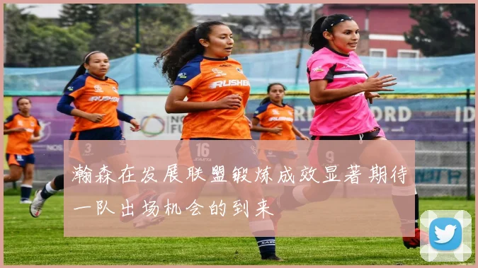 瀚森在发展联盟锻炼成效显著期待一队出场机会的到来