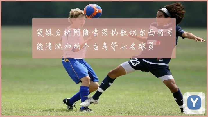 英媒分析阿隆索若执教切尔西将可能清洗加纳乔吉乌等七名球员