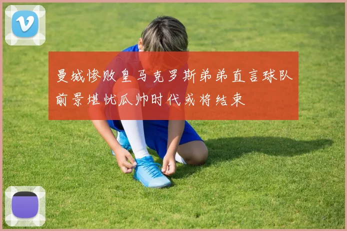 曼城惨败皇马克罗斯弟弟直言球队前景堪忧瓜帅时代或将结束