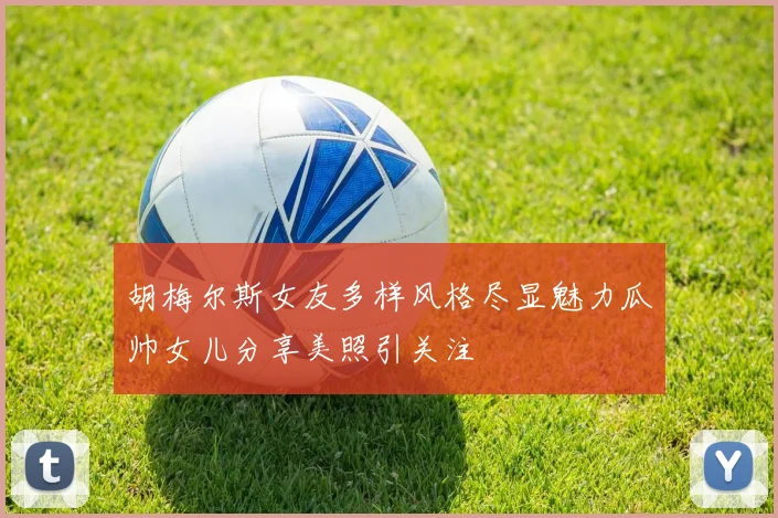 胡梅尔斯女友多样风格尽显魅力瓜帅女儿分享美照引关注