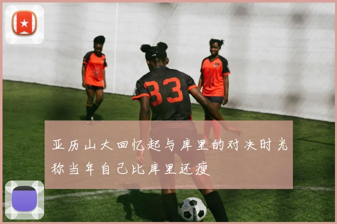 亚历山大回忆起与库里的对决时光称当年自己比库里还瘦