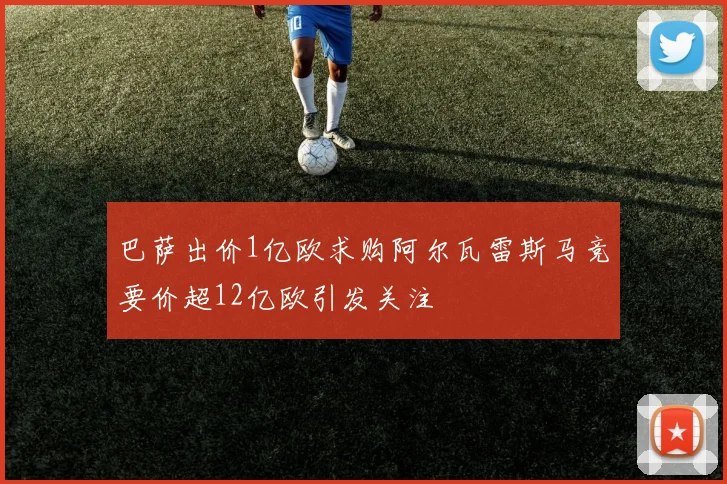 巴萨出价1亿欧求购阿尔瓦雷斯马竞要价超12亿欧引发关注