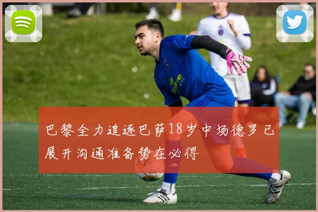 巴黎全力追逐巴萨18岁中场德罗已展开沟通准备势在必得