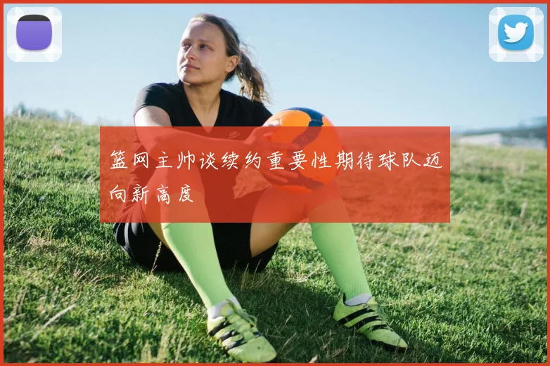 篮网主帅谈续约重要性期待球队迈向新高度