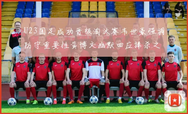 U23国足成功晋级淘汰赛韦世豪强调防守重要性黄博文幽默回应捧杀之说