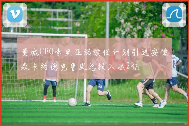 曼城CEO索里亚诺续任计划引进安德森卡约德克鲁皮总投入达2亿