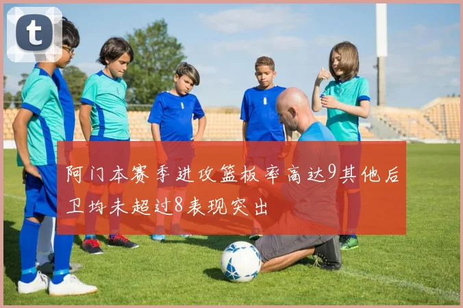 阿门本赛季进攻篮板率高达9其他后卫均未超过8表现突出