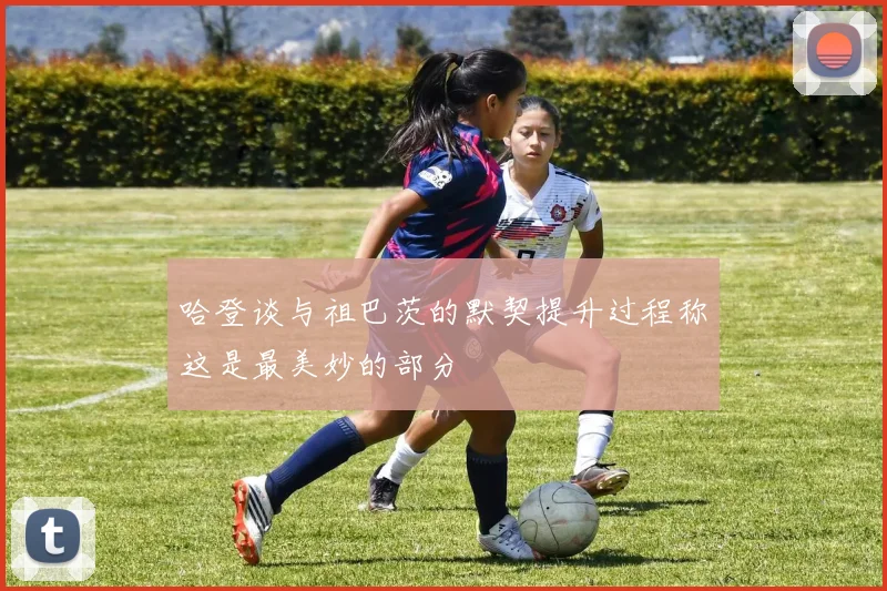 哈登谈与祖巴茨的默契提升过程称这是最美妙的部分