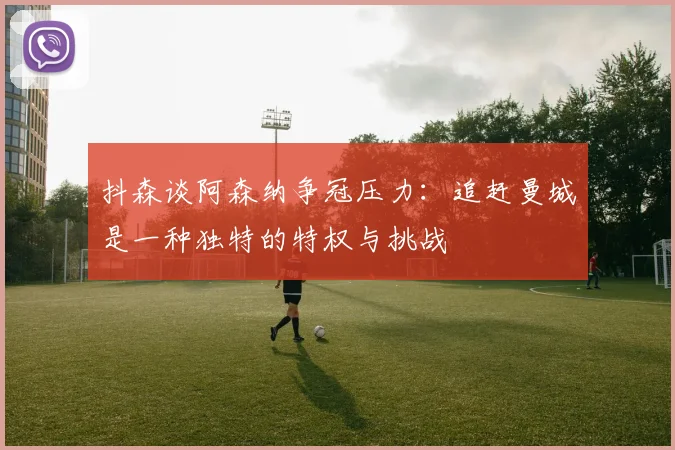 抖森谈阿森纳争冠压力：追赶曼城是一种独特的特权与挑战