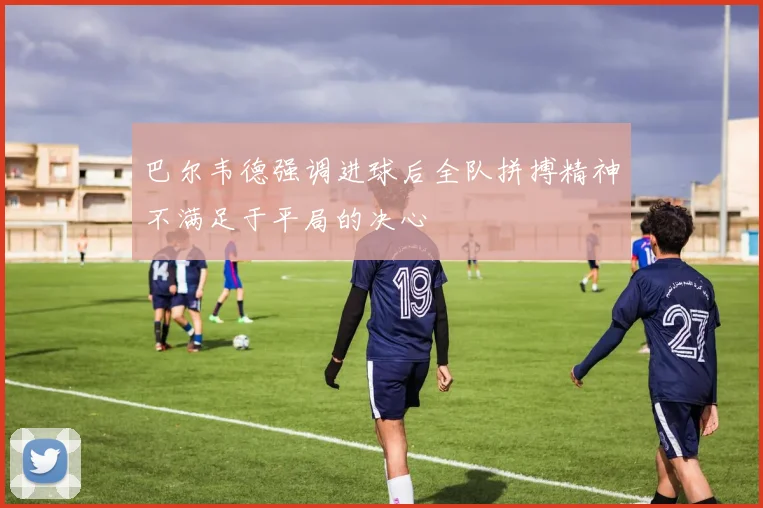 巴尔韦德强调进球后全队拼搏精神不满足于平局的决心