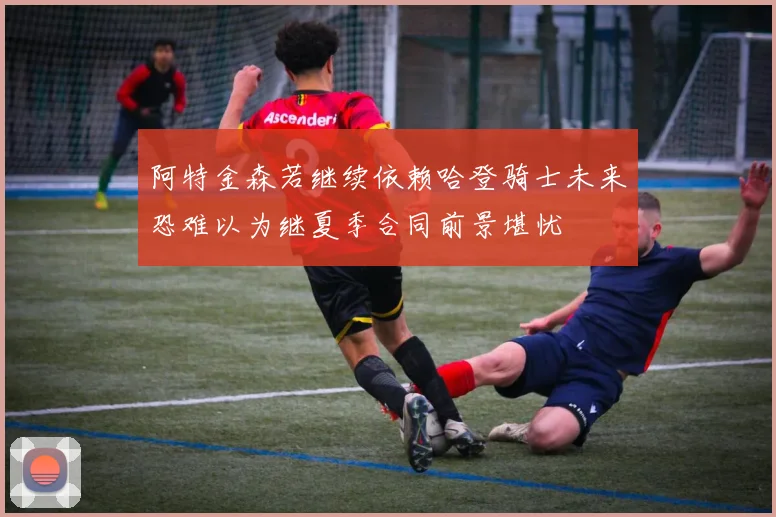 阿特金森若继续依赖哈登骑士未来恐难以为继夏季合同前景堪忧