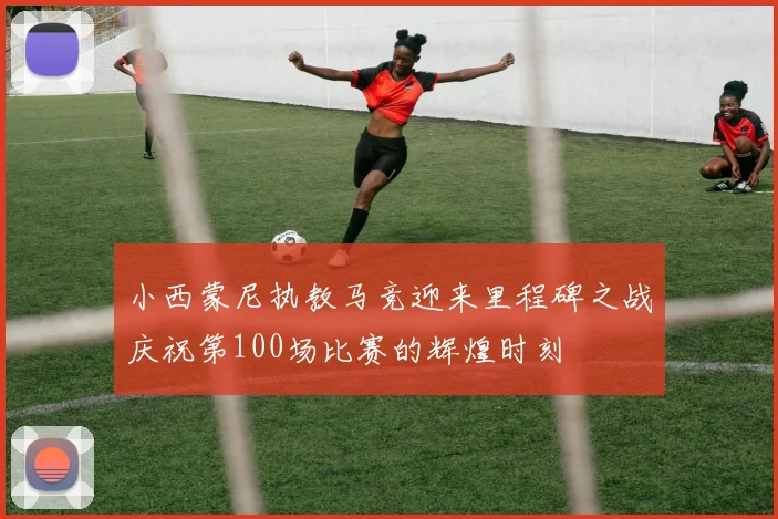 小西蒙尼执教马竞迎来里程碑之战庆祝第100场比赛的辉煌时刻