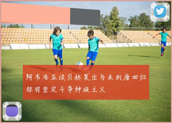 阿韦洛亚谈贝林复出与米利唐回归称将坚定斗争种族主义