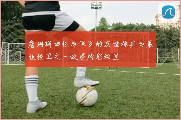 詹姆斯回忆与保罗的友谊称其为最佳控卫之一故事精彩纷呈