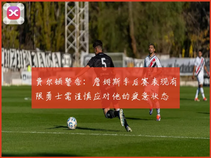 费尔顿警告：詹姆斯季后赛表现有限勇士需谨慎应对他的疲惫状态