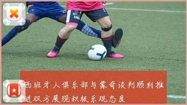 西班牙人俱乐部与蒙奇谈判顺利推进双方展现积极乐观态度