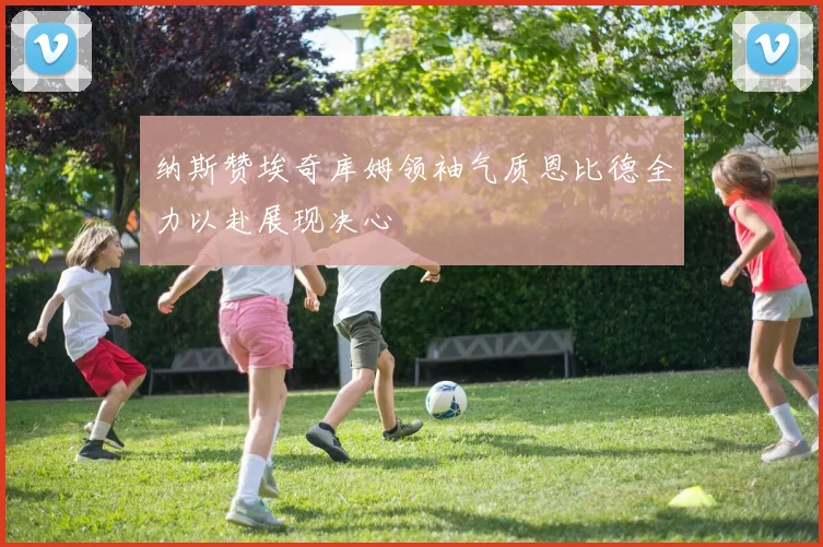 纳斯赞埃奇库姆领袖气质恩比德全力以赴展现决心